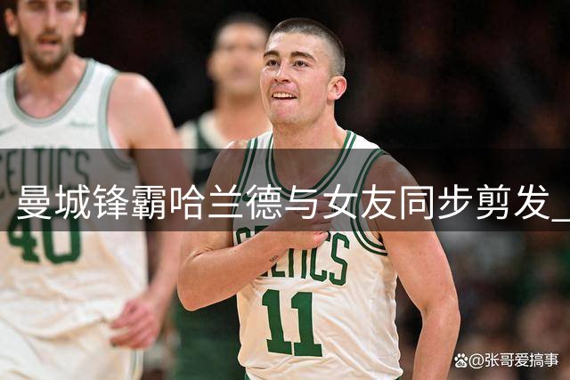 曼城锋霸哈兰德与女友同步剪发 全家形象焕新